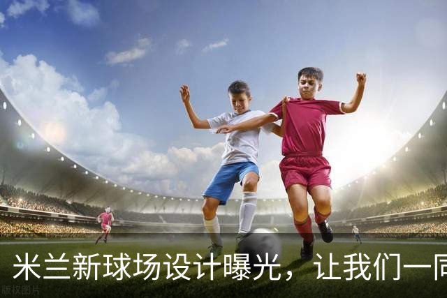 米兰新球场设计曝光，让我们一同评估这项杰作的魅力